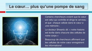Le cœur… plus qu’une pompe de sangCertains chercheurs croient que le cœur est celui qui contrôle et dirige le cerveau , et que  chaque cellule dans le cœur a une mémoire ;Le docteur Shwartz dit: « notre histoire est écrite dans chacune des cellules de notre corps »Beaucoup de chercheurs affirment que les cellules de notre cœur enregistrent les informations!