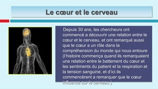 Le cœur et le cerveau     Depuis 30 ans, les chercheurs ont commencé a découvrir une relation entre le cœur et le cerveau, et ont remarqué aussi que le cœur a un rôle dans la compréhension du monde qui nous entoure (l’histoire commença quand ils remarquaient une relation entre le battement du cœur et les sentiments du patient et la respiration et la tension sanguine, et d’ici ils commencèrent a remarquer que le cœur influence sur le cerveau.)