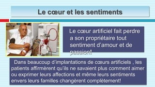 Le cœur et les sentimentsLe cœur artificiel fait perdre a son propriétaire tout sentiment d’amour et de passion!Dans beaucoup d’implantations de cœurs artificiels , les patients affirmèrent qu’ils ne savaient plus comment aimer ou exprimer leurs affections et même leurs sentiments envers leurs familles changèrent complètement!