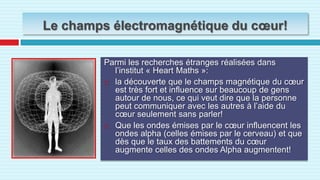 Le cœur et les sentimentsD’après le docteur Paul qui a passé plusieurs années d’observations et d’éxperiences: « le cœur sent et comprend et se rappel et envoie des ondes qui lui permettent de communiquer avec les autres cœurs, et aident a régulariser la défense immunitaire.
