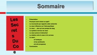SommairePrésentationPourquoi avoir choisi ce sujet?La nouveauté que rapporte cette rechercheLe cœur influence sur l’etat psychiqueLe cœur … plus qu’une pompe de sangLe système nerveux du cœurLe cœur pense et mémorise!La relation entre le cœur et le cerveauLe cœur:                         et l’embryon                     et les sentiments                     et la foi (croyance)Conclusions Les Secrets Du Coeur