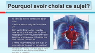 Pourquoi avoir choisi ce sujet?Ta santé se mesure par la santé de ton cœur L’arrêt de ton cœur signifie l’arrêt de ta vie.Bien que le Coran soit un recueil de miracles, et que le mot « cœur » y était répété plus de 100 fois, cela montre donc la grande importance de cet organe que nous devrions plus étudier.Comme nous verrons plus loin, avoir un cœur sain signifie avoir un corps sain et vis vers ça – ce qui veut dire que le cœur détermine le sort de son propriétaire et non pas le cerveau! 
