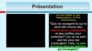 PrésentationAu nom d’Allah, le Tout Miséricordieux , le Très miséricordieux"Que ne voyagent-ils sur la terre afin d'avoir des cœurs pour comprendre et des oreilles pour entendre? Car ce ne sont pas les yeux qui s'aveuglent, mais, ce sont les cœurs dans les poitrines qui s'aveuglent." بِسْمِ اللَّهِ الرَّحْمَنِ الرَّحِيمِأَفَلَمْ يَسِيرُوا فِي الأرْضِ فَتَكُونَ لَهُمْقُلُوبٌ يَعْقِلُونَ بِهَاأَوْ آَذَانٌ يَسْمَعُونَ بِهَا فَإِنَّهَا لا تَعْمَى الأبْصَارُ وَلَكِنْ تَعْمَى الْقُلُوبُ الَّتِي فِي الصُّدُورِ