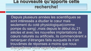 La nouveauté qu’apporte cette recherche!Depuis plusieurs années les scientifiques se sont intéressés a étudier le cœur mais seulement du coté physiologique(comme pompe du sang) ,mais depuis le début du 21 siècles et avec les nouvelles implantations de cœurs naturels ou artificiels, ils commencèrent a remarquer d’étranges faits auxquels ils n’en trouvâmes de réponses a moins que nous changeâmes notre regard au cœur médicalement!!