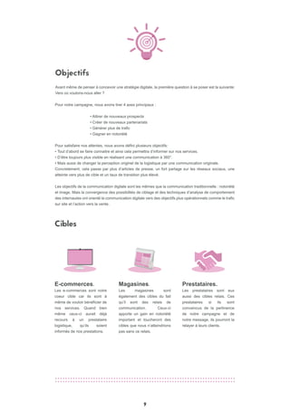 9
Objectifs
Cibles
Prestataires.
Les prestataires sont eux
aussi des cibles relais. Ces
prestataires si ils sont
convaincus de la pertinence
de notre campagne et de
notre message, ils pourront la
relayer à leurs clients.
Magasines.
Les magasines sont
également des cibles du fait
qu’il sont des relais de
communication. Ceux-ci
apporte un gain en notoriété
important et toucheront des
cibles que nous n’atteindrions
pas sans ce relais.
E-commerces.
Les e-commerces sont notre
coeur cible car ils sont à
même de vouloir bénéficier de
nos services. Quand bien
même ceux-ci aurait déjà
recours à un prestataire
logistique, qu’ils soient
informés de nos prestations.
Pour notre campagne, nous avons tirer 4 axes principaux :
• Attirer de nouveaux prospects
• Créer de nouveaux partenariats
• Générer plus de trafic
• Gagner en notoriété
Pour satisfaire nos attentes, nous avons défini plusieurs objectifs:
• Tout d’abord se faire connaitre et ainsi cela permettra d’informer sur nos services.
• D’être toujours plus visible en réalisant une communication à 360°.
• Mais aussi de changer la perception originel de la logistique par une communication originale.
Concretement, cela passe par plus d’articles de presse, un fort partage sur les réseaux sociaux, une
atteinte vers plus de cible et un taux de transition plus élevé.
Les objectifs de la communication digitale sont les mêmes que la communication traditionnelle : notoriété
et image. Mais la convergence des possibilités de ciblage et des techniques d’analyse de comportement
des internautes ont orienté la communication digitale vers des objectifs plus opérationnels comme le trafic
sur site et l’action vers la vente.
Avant même de penser à concevoir une stratégie digitale, la première question à se poser est la suivante:
Vers où voulons-nous aller ?
 