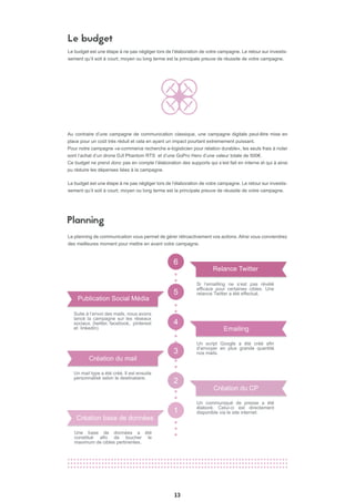 13
Le budget
Au contraire d’une campagne de communication classique, une campagne digitale peut-être mise en
place pour un coût très réduit et cela en ayant un impact pourtant extremement puissant.
Pour notre campagne «e-commerce recherche e-logisticien pour relation durable», les seuls frais à noter
sont l’achat d’un drone DJI Phantom RTS et d’une GoPro Hero d’une valeur totale de 500€.
Ce budget ne prend donc pas en compte l’élaboration des supports qui s’est fait en interne et qui à ainsi
pu réduire les dépenses liées à la campagne.
6
5
4
2
3
1
Suite à l’envoi des mails, nous avons
lancé la campagne sur les réseaux
sociaux. (twitter, facebook, pinterest
et linkedin)
Publication Social Média
Un mail type a été créé. Il est ensuite
personnalisé selon le destinataire.
Création du mail
Si l’emailling ne s’est pas révèlé
efficace pour certaines cibles. Une
relance Twitter a été effectué.
Relance Twitter
Un script Google a été créé afin
d’envoyer en plus grande quantité
nos mails.
Emailing
Un communiqué de presse a été
élaboré. Celui-ci est directement
disponible via le site internet.
Création du CP
Planning
Le budget est une étape à ne pas négliger lors de l’élaboration de votre campagne. Le retour sur investis-
sement qu’il soit à court, moyen ou long terme est la principale preuve de réussite de votre campagne.
Le budget est une étape à ne pas négliger lors de l’élaboration de votre campagne. Le retour sur investis-
sement qu’il soit à court, moyen ou long terme est la principale preuve de réussite de votre campagne.
Le planning de communication vous permet de gérer rétroactivement vos actions. AInsi vous conviendrez
des meilleures moment pour mettre en avant votre campagne.
Création base de données
Une base de données a été
constitué afin de toucher le
maximum de cibles pertinentes.
 