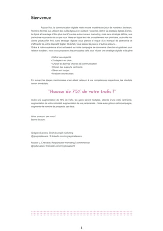 Bienvenue
1
Aujourd’hui, la communication digitale reste encore mystérieuse pour de nombreux secteurs.
Nombre d’entres eux utilisent des outils digitaux en oubliant l’essentiel, définir sa stratégie digitale.Certes,
le digital a l’avantage d’être plus réactif que les autres canaux marketing, mais sans stratégie définie, une
partie très importante de ce que vous faites en digital est très probablement non prioritaire, ou inutile voir
contre productif.In fine, sans stratégie digitale vous prenez le risque d’un manque de pertinence et
d’efficacité de votre dispositif digital. Et de fait, vous laissez la place à d’autres acteurs…
Grâce à notre expérience et en se basant sur notre campagne «e-commerce cherche e-logisticien pour
relation durable», nous vous proposons les principales clefs pour réussir une stratégie digitale et la gérer.
• Définir ses objectifs
• S’adapter à sa cible
• Choisir les bonnes chaines de communication
• Choisir des supports pertinents
• Gérer son budget
• Analyser ses résultats
En suivant les étapes mentionnées et en alliant celles-ci à vos compétences respectives, les résultats
seront immédiats.
Outre une augmentation de 75% de trafic, les gains seront multiples, atteinte d’une cible pertinente,
augmentation de votre notoriété, augmentation de vos partenariats... Mais aussi grâce à cette campagne,
augmenter le nombre de prospects par deux.
Alors pourquoi pas vous !
Bonne lecture.
Grégoire Lievens, Chef de projet marketing
@gregoirelievens / fr.linkedin.com/in/gregoirelievens
Nicolas J. Chevalier, Responsable marketing / commmercial
@njchevalier / fr.linkedin.com/in/njchevalier/fr
"Hausse de 75% de votre trafic !"
 