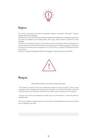 Enjeux
Risques
6
Au vue de la concurrence et de notre communication existante, une question s’est posée : Comment
changer l’image de la logistique ?
Après réflexion, nous avons défini que cela peut s’oppérer tout d’abord par un changement des valeurs
qui collent à la logistique. Les nouvelles valeurs choisi «sexy, simple, moderne» casseront les codes
préétablis.
Par ailleurs, une ouverture au web 2.0 nous est apparu comme une évidence. 83% de la population à un
accès à internet et la recherche d’informations via ce support est en constante progression. Par ailleurs,
le nombre d’e-commerce a encore augmenté de 14 % en 2014 pour un total de 157 300 sites et cela rien
qu’en France.
Ajourd’hui l’image de la logistique souffre de ces préjugées, c’est pourquoi l’enjeu est de taille.
Mais évidemment face à ses enjeux se posent des risques.
• Tout d’abord en faisant le choix de se démarquer intervient le risque de perdre la cible, que les
messages transmis n’atteignent plus les personnes concernées. La recherche d’information via internet
n’est pas naturel, à nous d’éduquer notre cible afin que celle-ci utilise nos canaux de communication.
• De plus, par le choix de se démarquer et d’opter pour une communication, un risque de perdre en
crédibilité existe.
Pour que ce problème n’entache pas votre communication, il est important de toujours avoir en point de
mire vos objectifs et vos cibles.
 
