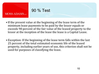 1090 % TestIf the present value at the beginning of the lease term of the minimum lease payments to be paid by the lessor equals or exceeds 90 percent of the fair value of the leased property to the lessor at the inception of the lease the lease is a Capital Lease.Exception: If the beginning of the lease term falls within the last 25 percent of the total estimated economic life of the leased property, including earlier years of use, this criterion shall not be used for purposes of classifying the lease.
