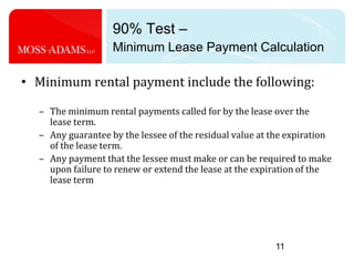 90% Test – Minimum Lease Payment Calculation11Minimum rental payment include the following:The minimum rental payments called for by the lease over the lease term.Any guarantee by the lessee of the residual value at the expiration of the lease term.Any payment that the lessee must make or can be required to make upon failure to renew or extend the lease at the expiration of the lease term