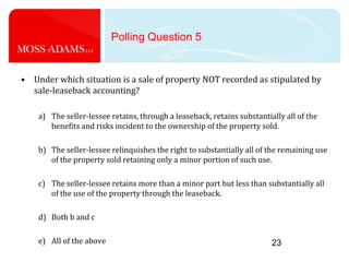 23Polling Question 5Under which situation is a sale of property NOT recorded as stipulated by sale-leaseback accounting?The seller-lessee retains, through a leaseback, retains substantially all of the benefits and risks incident to the ownership of the property sold.The seller-lessee relinquishes the right to substantially all of the remaining use of the property sold retaining only a minor portion of such use.The seller-lessee retains more than a minor part but less than substantially all of the use of the property through the leaseback.Both b and cAll of the above