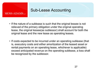27Sub-Lease Accounting If the nature of a sublease is such that the original lessee is not relieved of the primary obligation under the original operating lease, the original lessee(as sublessor) shall account for both the original lease and the new lease as operating leases. 