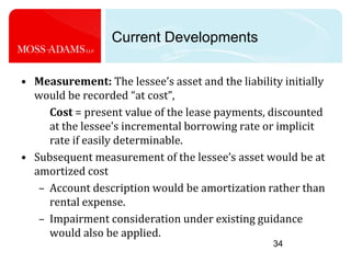 34Current DevelopmentsMeasurement: The lessee’s asset and the liability initially would be recorded “at cost”, Cost = present value of the lease payments, discounted at the lessee’s incremental borrowing rate or implicit rate if easily determinable. Subsequent measurement of the lessee’s asset would be at amortized cost Account description would be amortization rather than rental expense. Impairment consideration under existing guidance would also be applied.