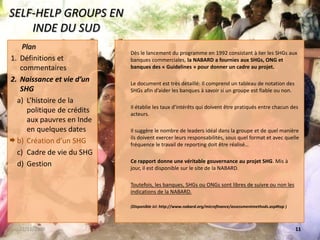 SELF-HELP GROUPS EN INDE DU SUDDès le lancement du programme en 1992 consistant à lier les SHGs aux banques commerciales, la NABARD a fournies aux SHGs, ONG et banques des « Guidelines » pour donner un cadre au projet.Le document est très détaillé: Il comprend un tableau de notation des SHGs afin d’aider les banques à savoir si un groupe est fiable ou non.Il établie les taux d’intérêts qui doivent être pratiqués entre chacun des acteurs. Il suggère le nombre de leaders idéal dans la groupe et de quel manière ils doivent exercer leurs responsabilités, sous quel format et avec quelle fréquence le travail de reporting doit être réalisé…Ce rapport donne une véritable gouvernance au projet SHG. Mis à jour, il est disponible sur le site de la NABARD.Toutefois, les banques, SHGs ou ONGs sont libres de suivre ou non les indications de la NABARD.(Disponible ici: http://www.nabard.org/microfinance/assessmentmethods.asp#top )22/11/200811 PlanDéfinitions et commentairesNaissance et vie d’un SHGL’histoire de la politique de crédits aux pauvres en Inde en quelques datesCréation d’un SHGCadre de vie du SHGGestion