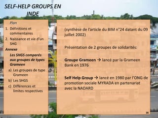 (synthèse de l’article du BIM n°24 datant du 09 juillet 2002)Présentation de 2 groupes de solidarités:Groupe Grameen  lancé par la Grameen Bank en 1976Self Help Group  lancé en 1980 par l’ONG de promotion sociale MYRADA en partenariat avec la NADARD22/11/200816SELF-HELP GROUPS EN INDEPlanDéfinitions et commentairesNaissance et vie d’un SHGAnnexe		Les SHGS comparés aux groupes de types GrameenLes groupes de type GrameenLes SHGSDifférences et limites respectives