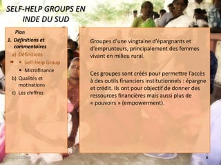 SELF-HELP GROUPS EN INDE DU SUDGroupes d’une vingtaine d’épargnants et d’emprunteurs, principalement des femmes vivant en milieu rural.Ces groupes sont créés pour permettre l’accès à des outils financiers institutionnels : épargne et crédit. Ils ont pour objectif de donner des ressources financières mais aussi plus de « pouvoirs » (empowerment).22/11/20083 PlanDéfinitions et commentairesDéfinitionsSelf-Help GroupMicrofinanceQualités et motivationsLes chiffres 