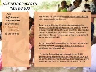 SELF-HELP GROUPS EN INDE DU SUDLes experts reconnaissent que la plupart des SHGS ne sont pas correctement gérés.Pour ceux qui le sont, il est aussi reconnu que les impacts sur les bénéficiaires sont très positifs, même s’ils peuvent être très différents d’un SHG à l’autre. Les SHGS correctement gérés s’imposeront rapidement comme modèle de référence pour le développement de tous es autres SHGS.Le succès du SHG aujourd’hui est de réussir à toucher très rapidement un large public et à contribuer à améliorer leur niveau de vie. En réalité, les motivations et qualités des SHGS peuvent être très différentes en fonction de ceux qui en sont à l’origine. C’est pourquoi les impacts peuvent variés en nature et en intensité d’un SHG à l’autre.22/11/20085 PlanDéfinitions et commentairesDéfinitionsQualités et motivationsLes chiffres 