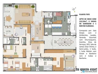 PLANTA TIPO

APTO DE MEIO COM
213,54m², 4 VAGAS
DE GARAGEM E 1
BOX NO SUBSOLO.

Composto por: Sala
Ampla       com       2
Ambientes, Lavabo,
Varanda       Gourmet
com Churrasqueira,
Cozinha, Área de
Serviços, DCE, Sala de
Jantar, Estar Intimo, 2
Semi-suítes, 1 Suíte,
1 Suíte Máster com
Closet e Banheiro
com 2 Cubas e
Banheira.
 