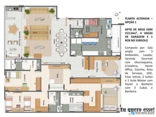 PLANTA ALTERADA –
OPÇÃO 1

APTO DE MEIO COM
213,54m², 4 VAGAS
DE GARAGEM E 1
BOX NO SUBSOLO.

Composto por: Sala
ampla        com     3
Ambientes, Lavabo,
Varanda        Gourmet
com Churrasqueira,
Cristaleira,     Home
Office, Cozinha, Área
de Serviços, DCE,
Estar Intimo, 2 Suítes
e 1 Suíte Máster com
Closet e Banheiro
com 2 Cubas e
Banheira.
 