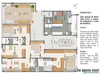 PLANTA TIPO 1

COB. DUPLEX DE MEIO
COM 377m², 5 VAGAS
DE GARAGEM E 1 BOX
NO SUBSOLO.

1º Nível

Composto por: Sala ampla
com 2 ambientes, Lavabo,
Escada, cozinha, Sala de
Jantar, área de serviços,
DCE, Estar Intimo, 2 Semi-
suítes, 1 suíte e 1 Suíte
Máster com Closet e
Banheiro Máster com 2
Cubas e Banheira.

2º Nível
Composto            por:
Escada, Sala de Estar,
Churrasqueira,   Sauna,
Ducha, Banheiro, Piscina
com Deck e Terraço
Descoberto.
 