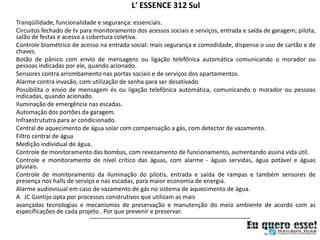 L' ESSENCE 312 Sul
Tranqüilidade, funcionalidade e segurança: essenciais.
Circuitos fechado de tv para monitoramento dos acessos sociais e serviços, entrada e saída de garagem, pilota,
salão de festas e acesso a cobertura coletiva.
Controle biométrico de acesso na entrada social: mais segurança e comodidade, dispensa o uso de cartão e de
chaves.
Botão de pânico com envio de mensagens ou ligação telefônica automática comunicando o morador ou
pessoas indicadas por ele, quando acionado.
Sensores contra arrombamento nas portas sociais e de serviços dos apartamentos.
Alarme contra invasão, com utilização de senha para ser desativado.
Possibilita o envio de mensagem és ou ligação telefônica automática, comunicando o morador ou pessoas
indicadas, quando acionado.
Iluminação de emergência nas escadas.
Automação dos portões da garagem.
Infraestrututra para ar condicionado.
Central de aquecimento de água solar com compensação a gás, com detector de vazamento.
Filtro central de água
Medição individual de água.
Controle de monitoramento das bombas, com revezamento de funcionamento, aumentando assina vida útil.
Controle e monitoramento de nível critico das águas, com alarme - águas servidas, água potável e águas
pluviais.
Controle de monitoramento da iluminação do pilotis, entrada e saída de rampas e também sensores de
presença nos halls de serviço e nas escadas, para maior economia de energia.
Alarme audiovisual em caso de vazamento de gás no sistema de aquecimento de água.
A JC Gontijo opta por processos construtivos que utilizam as mais
avançadas tecnologias e mecanismos de preservação e manutenção do meio ambiente de acordo com as
específicações de cada projeto . Por que prevenir e preservar.
 