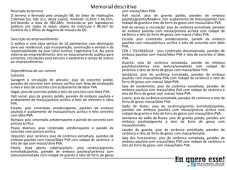 Memorial descritivo
Descrição do terreno                                                  com massa/látex PVA.
O terreno e formado pela projeção 08, do Setor de Habitações          Hall social: piso de granito polido, paredes de emboco
Coletivas Sul, SQS 312, desta capital, medindo 11,65m x 84,35m,       paulista/granito/Madeira com acabamento de textura/polido com
pré-fazendo a área de 982,68m, limitando-se por logradouros           rodapé de granito e teto de forro de gesso com massa/látex PVA.
públicos por todos os lados, objeto da matricula n 86.917 do          Hall de serviço e circulação: piso de cerâmica esmaltada, paredes
Cartório do 1 Ofício de Registro de Imoveis do DF.                    de emboco paulista com massa/pintura acrílica com rodapé de
                                                                      cerâmica e teto de forro de gesso com massa / látex PVA.
Descrição do empreendimento                                           Escada: piso cimentado antiderrapante, parede de emboco
O edifico e uma obra vertical de 10 pavimentos com destinação         paulista com massa/pintura acrílica e teto de concreto com látex
para uso residencial, cuja incorporação, construção e vendas e da     PVA.
responsabilidade da José Celso Gontijo Engenharia S.A. Na parte       CEB / TELEBRASILIA : piso cimentado desempenado, paredes de
externa ao empreendimento tem-se estacionamento publico para          emboco paulista com massa/látex PVA e teto de concreto cl látex
visitantes, circulações para veículos e pedestres e rampa de acesso   PVA.
ao empreendimento.                                                    Guarita: piso de cerâmica esmaltada, parede de emboco
                                                                      paulista/cerâmica com textura/esmaltado com rodapé de
Dependências de uso comum                                             cerâmica e teto de forro de gesso com massa/látex PVA.
Subsolos                                                              Sanitários: piso de cerâmica esmaltada, paredes de emboco
Garagem e circulação de veículos: piso de concreto polido,            paulista com massa/látex PVA com rodapé de cerâmica e teto de
paredes de concreto com pintura acrílica com faixa de sinalização     forro de gesso com massa/ látex PVA.
a óleo e teto de concreto com acabamento de látex PVA.                Sala de condomínio: piso de cerâmica esmaltada, paredes de
Vagas: piso de concreto polido e teto de concreto com látex PVA.      emboco paulista com massa/látex PVA com rodapé de cerâmica e
                                                                      teto de forro de gesso com massa/ latex PVA.
Hall social: piso de granito polido, paredes de emboco paulista e     Lixeira: piso de cerâmica esmaltada, paredes de cerâmica e teto de
acabamento de massa/pintura acrílica e teto de concreto e látex       forro de gesso massa/látex PVA.
PVA.
Escada: piso cimentado antiderrapante, paredes de emboco              Salão de festas: piso de cerâmica/granito esmaltado/polido,
paulista e acabamento de massa/pintura acrílica e teto concreto       paredes em emboco paulista com massa/pintura acrílica com
com látex PVA.                                                        rodapé de granito e teto de forro de gesso com massa/látex PVA.
Rampas: piso cimentado antiderrapante e parede de concreto com        Sanitários do salão de festas: piso de granito polido, paredes em
pintura acrílica.                                                     emboco paulista/granito e teto de forro de gesso com
                                                                      massa/esmalte.
Poços diversos: piso cimentado antiderrapante e parede de             Lavabo da guarita: piso de cerâmica esmaltada, paredes de
concreto com pintura acrílica.                                        cerâmica e teto de forro de gesso com massa/esmalte.
Deposito: piso cerâmica piso de cerâmica esmaltada, paredes de        Sala dos funcionários: piso de cerâmica esmaltada, paredes de
emboco paulista com massa/látex PVA com rodapé de cerâmica e          emboco paulista com massa/látex PVA com rodapé de cerâmica e
teto de laje com massa/látex PVA.                                     teto de forro de gesso com massa/latex PVA.
Pilotis: Área aberta coberta/pilotis: piso cerâmica/granito
esmaltada/polido, paredes de emboco paulista/cerâmica com
textura/esmaltada com rodapé de granito e teto de forro de gesso
 