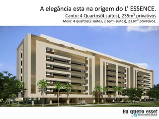 A elegância esta na origem do L’ ESSENCE.
         Canto: 4 Quartos(4 suítes), 235m² privativos
        Meio: 4 quartos(2 suítes, 2 semi-suítes), 213m² privativos.
 
