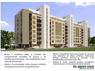 •   Beleza e resistência todas as fachadas são           •   Beleza e imponência: Estrutura maciça de concreto
    completamente revestidas de granito e de                 com alvenaria de bloco cerâmico tradicional,
                                                             melhor conforto térmico e acústico, mais
    pastilhas porcelanizadas, mais durabilidade menor        durabilidade e pé direito mais alto.
    custo de manutenção.                                 •    Beleza e muita natureza projeto paisagístico
•   Beleza e funcionalidade: Vidros bronzes refletidos       implantado por renomado profissional da área.
    e esquadrias de alumínio anodizado bronze.
 