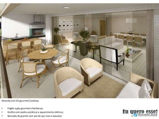 Varanda com kit gourmet Cooktop:

•    Fogão a gás gourmet e barbecue;
•    Grelha com pedra vulcânica e aquecimento elétrico;
•    Bancada de granito com pia de aço inox e exaustor.
 