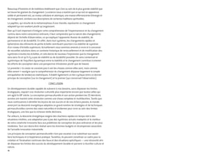 Beaucoup d’histoires et de traditions établissent que c’est au sein de la plus grande stabilité que
se trouve les graines du changement. La science nous a montré que ce qui est en apparence
solide et permanent est, au niveau cellulaire et atomique, une masse effervescente d’énergie et
de changement, similaire aux descriptions de certaines traditions spirituelles.
Le papillon, qui résulte de la métamorphose d’une chenille, représente ce changement
adaptatif qui est exaltant plutôt qu’angoissant.
Bien qu’il soit important d’intégrer cette compréhension de l’impermanence et du changement
continu dans notre conscience ordinaire, il faut comprendre que la nature des changements
dépend de l’échelle d’observation, ce qui explique l’apparente illusion de stabilité, de
permanence et de durabilité. En effet, dans tout système, les changements rapides et
éphémères des éléments de petite échelle contribuent pourtant à la stabilité de système
d’un niveau d’échelle supérieure. Actuellement nous sommes amenés à vivre et à concevoir
de nouvelles solutions dans un contexte historique de renouvellement et de modification des
systèmes à toutes les échelles, et cela donne de nouveau l’impression que le changement
sera sans fin et qu’il n’y a pas de stabilité ou de durabilité possible. Un sens contextuel et
systémique de l’équilibre dynamique entre la stabilité et le changement contribue à orienter
les efforts de conception dans une perspective d’évolution plutôt que de hasard.
Le proverbe « la vision ne consiste pas à voir les choses comme elles sont, mais comme
elles seront » souligne que la compréhension du changement dépasse largement la simple
extrapolation de tendances statistiques. Il établit également un lien cyclique entre ce dernier
principe de conception (sur le changement) et le premier (qui concernait l’observation).
Conclusion
Un développement durable capable de subvenir à nos besoins, sans dépasser les limites
écologiques, requiert une révolution culturelle plus importante encore que toutes celles qui
ont agité le XXe
siècle. La conception permaculturelle et son action pendant les 25 dernières
années ont montré cette révolution comme une chose complexe et multifacettes. Tandis que
nous continuerons à démêler les leçons de nos succès et de nos échecs passés, le monde
amorçant sa descente énergétique adoptera un grand nombre de stratégies et de techniques
permaculturelles comme des voies naturelles et évidentes pour vivre au sein des limites
écologiques, une fois que la richesse réelle déclinera.
Par ailleurs, la descente énergétique exigera des réactions rapides en temps-réel à des
situations inédites, une adaptation pas à pas des systèmes actuels inadaptés et le meilleur
de notre créativité innovante face aux problèmes de conception les plus ordinaires et les plus
modestes. Tout ceci devra être réalisé sans les énormes budgets et récompenses associées
de l’actuelle innovation industrielle.
Les principes de conception permaculturelle n’ont pas vocation à se substituer aux savoir-
faire techniques et à l’expérience pratique. Toutefois, ils peuvent constituer un cadre pour la
création et l’évaluation continues des lieux et des situations spécifiques — une nécessité afin
de dépasser les limites des succès du développement durable et parvenir à réunifier culture et
nature.
26
 
