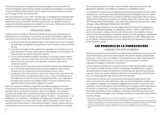 Plutôt que de soutenir des stratégies précaires d’encouragement à la consommation de
produits écologiques, la permaculture s’attaque aux problèmes en réintégrant et en resserrant
le cycle de production/consommation autour du noyau central qu’est la personne active au
sein d’un foyer et d’une communauté locale.
Bien que la permaculture soit un cadre conceptuel pour un développement durable qui prend
racine dans la science de l’écologie et l’approche systémique, son développement dans de
nombreuses cultures et situations différentes montre qu’elle est capable de contribuer à
l’évolution d’une culture populaire de la durabilité, et ceci à travers l’adoption de solutions très
pratiques permettant aux gens de se prendre en main.
HYPOTHÈSES DE DÉPART
La permaculture est fondée sur des postulats fondamentaux qui sont essentiels pour sa
compréhension et son évaluation. Ces postulats, qui servent de fondements originels à la
permaculture, sont implicites dans Permaculture I et méritent d’être mentionnés à nouveau :
•	 Les êtres humains, bien qu’inhabituels dans le milieu naturel, sont soumis aux mêmes
lois scientifiques (énergétiques) qui gouvernent l’univers matériel, y compris l’évolution
de la vie.
•	 L’extraction des énergies fossiles pendant l’ère industrielle a été considérée comme la
cause principale de l’explosion spectaculaire de la démographie, de la technologie et de
toutes les autres nouveautés de la société moderne.
•	 La crise environnementale est réelle et son ampleur est telle que la société moderne
industrielle va subir une transformation qui la rendra méconnaissable. Dans le même
temps, le bien-être, voire la survie, de la population mondiale en expansion est
directement menacée.
•	 Les impacts actuels et futurs de la société industrielle mondiale et de la surpopulation
sur la merveilleuse biodiversité de la planète seront probablement beaucoup plus
marquants que les changements énormes des quelques derniers siècles.
•	 En dépit de la nature nécessairement unique de ces réalités futures, l’épuisement des
carburants fossiles, en quelques générations, verra un retour aux modèles généraux
observables dans la nature et chez les sociétés préindustrielles. Ceux-ci dépendaient
d’énergies et de ressources renouvelables (même si les formes spécifiques de ces
systèmes refléteront des situations singulières et locales).
Ainsi la permaculture est basée sur l’hypothèse d’une réduction progressive de notre
consommation de ressources et d’énergies et d’une diminution inévitable de la population
mondiale. C’est ce que j’appelle le futur de la « descente énergétique » pour accentuer
la primauté de l’énergie dans la destinée de l’homme et pour décrire de manière moins
négative mais claire ce que certains pourraient appeler: « le déclin », « la contraction », « la
décadence » ou « l’extinction ». Cette descente énergétique peut être décrite comme une
redescente en douceur sur la Terre, notre maison, après un vol exaltant en ballon. Bien sûr,
cette terre a été transformée par « l’ascension énergétique » humaine, rendant notre futur
aussi stimulant et nouveau qu’au cours de n’importe quelle autre période de notre histoire.
6
En acceptant ouvertement un tel futur comme inévitable, nous avons le choix entre une
appropriation angoissée, une indifférence insolente ou une adaptation créative.
Les fondements conceptuels de ces hypothèses proviennent de nombreuses sources, mais je
reconnais avoir une dette particulière pour les publications de l’écologiste américain Howard
Odum1
. L’influence permanente de son travail sur l’évolution de mes propres idées est rendue
explicite dans les dédicaces et les références multiples à Odum dans « Permaculture, Principle
and Pathways Beyond Sustainability », tout comme dans certains articles parus dans « David
Holmgren: Collected Writings & Presentations 1978-2006 »2
.
Parmi les ouvrages récents sur le pic des énergies fossiles et la descente énergétique qui
suivra, le livre de Richard Heinberg, merveilleusement intitulé « Pétrole : la fête est finie »3
,
fournit certainement la meilleure vue d’ensemble des preuves et des problèmes de ce pic,
avec les remerciements appropriés à Campbell, Lahererre et d’autres géologues indépendants
ou retraités de l’industrie pétrolière. Ceux-ci ont exposé dans les années 1990 les faits réels
sur les réserves d’énergies fossiles et la nature critique du pic par opposition à la production
ultime de pétrole et de gaz.
LES PRINCIPES DE LA PERMACULTURE
La valeur et l’utilité de ces principes
Derrière les principes de la permaculture il y a l’idée que des principes généraux peuvent être
déduits de l’étude de notre environnement naturel et des sociétés durables préindustrielles
et que ceux-ci peuvent être universellement mis en application pour hâter le développement
d’une utilisation durable des terres et des ressources, que ce soit dans un contexte
d’abondance écologique et matérielle ou de privation.
Le fait de subvenir aux besoins de la population dans les limites des écosystèmes requiert
une révolution culturelle. Une telle révolution s’accompagne inévitablement de confusions,
de fausses pistes, de risques et d’inefficacités. Il semble que nous ayons peu de temps pour
y parvenir. Dans un tel contexte historique, l’idée d’avoir un ensemble de principes directeurs
avec un champ d’application large, voire universel, est séduisante.
Les principes de la permaculture sont de courtes déclarations ou slogans que l’on peut
retenir sous la forme d’un aide-mémoire pour aider aux choix inévitablement complexes pour
la conception et l’adaptation des systèmes écologiques de subsistance. Ces principes sont
considérés comme universels bien que les méthodes pour les appliquer diffèrent grandement
en fonction du contexte local. Ces principes sont aussi applicables à notre réorganisation
personnelle, économique, sociale et politique, comme illustré par la fleur de la permaculture,
bien que l’éventail des stratégies et des techniques illustrant le principe dans chaque domaine
continue d’évoluer.
1	 Howard Odum: écologiste américain pionnier dans le domaine de l’écologie des écosystèmes.
2	 Voir article 11 The Development of the Permaculture Concept et l’article 25 Energy and Emergy: Revaluing Our World qui explique précisement
l’influence de Howard Odum sur la Permaculture dans David Holmgren: Collected Writings & Presentations 1978-2006. Pour une réévaluation
récente et une comparaison entre le concept d’Emergy d’Odum et d’autres outils du développement durable, voir Ecosystem.
3	 Richard Heinberg (trad. Hervé Duval) Pétrole : la fête est finie ! : avenir des sociétés industrielles après le pic pétrolier Editions Demi-Lune
2008.
7
 