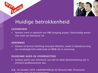 Huidige betrokkenheid GEZONDHEID  Syntens voert in opdracht van VWS driejarig project ‘kleinschalig wonen met inzet van domotica’ uit. ONDERWIJS Actieve rol binnen Stichting Innovatie Alliantie, zowel in beleidsvorming (oa resultaatgericht onderzoek en MKB) als in uitvoering. DUURZAME AGRO EN VISSERIJKETENS Syntens werkt voor ministerie van LNV en biedt dienstverlening ook in primaire landbouwsector aan. N.B.: 26 oktober 2009: LIAISONOVERLEG EZ (Directie K&I): Presentatie Syntens voor 10 departementen. 