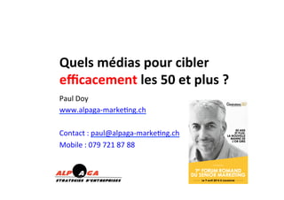 Quels	
  médias	
  pour	
  cibler	
  
eﬃcacement	
  les	
  50	
  et	
  plus	
  ?	
  	
  
Paul	
  Doy	
  
www.alpaga-­‐marke2ng.ch	
  
	
  
Contact	
  :	
  paul@alpaga-­‐marke2ng.ch	
  
Mobile	
  :	
  079	
  721	
  87	
  88	
  
 