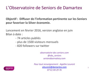 L’Observatoire de Seniors de Damartex
Objectif : Diffuser de l’information pertinente sur les Seniors
pour favoriser la Silver économie.
Lancement en février 2016, version anglaise en juin
Bilan à date :
- 74 articles publiés
- plus de 1500 visiteurs mensuels
- 820 followers sur twitter
2
observatoire-des-seniors.com
@obs_seniors
seniorobservatory.com
Pour tout renseignement : Agathe Leurent
aleurent@damartex.com
07 61 04 29 76
 