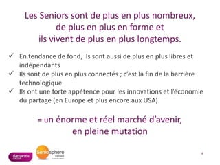 4
Les Seniors sont de plus en plus nombreux,
de plus en plus en forme et
ils vivent de plus en plus longtemps.
 En tendance de fond, ils sont aussi de plus en plus libres et
indépendants
 Ils sont de plus en plus connectés ; c’est la fin de la barrière
technologique
 Ils ont une forte appétence pour les innovations et l’économie
du partage (en Europe et plus encore aux USA)
= un énorme et réel marché d’avenir,
en pleine mutation
 