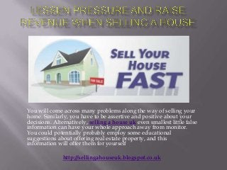 You will come across many problems along the way of selling your
home. Similarly, you have to be assertive and positive about your
decisions. Alternatively, selling a house uk even smallest little false
information can have your whole approach away from monitor.
You could potentially probably employ some educational
suggestions about offering real estate property, and this
information will offer them for yourself
http://sellingahouseuk.blogspot.co.uk
 