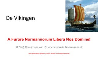 De Vikingen


A Furore Normannorum Libera Nos Domine!
   O God, Bevrijd ons van de woede van de Noormannen!
            (een gebruikelijk gebed in Franse kerken in de negende eeuw)
 
