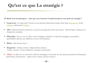 Qu’est ce que La stratégie ?
- 10 -
 Quels sont les principaux mots qui vous viennent à l’esprit lorsqu’on vous parle de stratégie ?
 Long-terme : Le long terme s'étend sur une période relativement longue, Situé dans la perspective d’une
échéance relativement éloignée.
 Plan : Schéma directeur, direction, Ce qui sert de guide pour faire autre chose · Série d'étapes à effectuer ou
d'objectifs à atteindre.
 Objectif(s) : Vers ou vat-on ? But, vision stratégique, déclinée en objectifs stratégiques, mesurables,
quantifiables adressés aux différents services de l’entreprise.
 Métier : Que faisons-nous ? .
 Diagnostic : Analyse externe : Opportunités, menaces
Analyse interne : Forces, faiblesses, avantage concurrentiel
 Client : Le client est au cœur de la réflexion stratégique, il constitue une des parties prenantes de l’entreprise
(actionnaires, fournisseurs) . Quels sont ses désirs actuels et futurs ? .
 