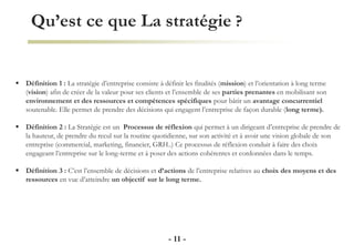 Qu’est ce que La stratégie ?
- 11 -
 Définition 1 : La stratégie d’entreprise consiste à définir les finalités (mission) et l’orientation à long terme
(vision) afin de créer de la valeur pour ses clients et l’ensemble de ses parties prenantes en mobilisant son
environnement et des ressources et compétences spécifiques pour bâtir un avantage concurrentiel
soutenable. Elle permet de prendre des décisions qui engagent l’entreprise de façon durable (long terme).
 Définition 2 : La Stratégie est un Processus de réflexion qui permet à un dirigeant d’entreprise de prendre de
la hauteur, de prendre du recul sur la routine quotidienne, sur son activité et à avoir une vision globale de son
entreprise (commercial, marketing, financier, GRH..) Ce processus de réflexion conduit à faire des choix
engageant l’entreprise sur le long-terme et à poser des actions cohérentes et cordonnées dans le temps.
 Définition 3 : C’est l’ensemble de décisions et d’actions de l’entreprise relatives au choix des moyens et des
ressources en vue d’atteindre un objectif sur le long terme.
 
