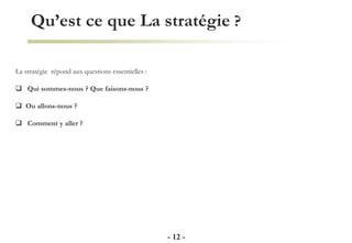 Qu’est ce que La stratégie ?
- 12 -
La stratégie répond aux questions essentielles :
 Qui sommes-nous ? Que faisons-nous ?
 Ou allons-nous ?
 Comment y aller ?
 