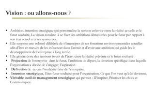 Vision : ou allons-nous ?
 Ambition, intention stratégique qui personnalise la tension créatrice entre la réalité actuelle et le
futur souhaité, La vision consiste à se fixer des ambitions démesurées pour le futur par rapport à
son état actuel et à ses ressources.
 Elle suppose une volonté délibérée de s’émanciper de ses fonctions environnementales actuelles
afin d’être en mesure de les influencer dans l’avenir et d’avoir une ambition qui guide les le
développement de l’entreprise à long terme.
 Elle génère donc des tensions issues de l’écart entre la réalité présente et le futur souhaité
 Projection de l‘entreprise dans le futur, l’ambition de départ, la direction spécifique dans laquelle
l'organisation a décidé de s'engager, l’aspiration
 Définition de ce que l'on désire faire de l‘entreprise.
 Intention stratégique, l’état futur souhaité pour l’organisation. Ce que l’on veut qu’elle devienne.
 Véritable outil de management stratégique qui permet : D’inspirer, Prioriser les choix et
Communiquer.
 