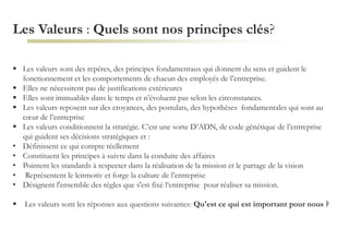 Les Valeurs : Quels sont nos principes clés?
 Les valeurs sont des repères, des principes fondamentaux qui donnent du sens et guident le
fonctionnement et les comportements de chacun des employés de l’entreprise.
 Elles ne nécessitent pas de justifications extérieures
 Elles sont immuables dans le temps et n’évoluent pas selon les circonstances.
 Les valeurs reposent sur des croyances, des postulats, des hypothèses fondamentales qui sont au
cœur de l’entreprise
 Les valeurs conditionnent la stratégie. C’est une sorte D’ADN, de code génétique de l’entreprise
qui guident ses décisions stratégiques et :
• Définissent ce qui compte réellement
• Constituent les principes à suivre dans la conduite des affaires
• Pointent les standards à respecter dans la réalisation de la mission et le partage de la vision
• Représentent le leitmotiv et forge la culture de l’entreprise
• Désignent l'ensemble des règles que s'est fixé l‘entreprise pour réaliser sa mission.
 Les valeurs sont les réponses aux questions suivantes: Qu'est ce qui est important pour nous ?
 