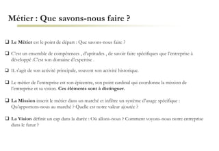 Métier : Que savons-nous faire ?
 Le Métier est le point de départ : Que savons-nous faire ?
 C’est un ensemble de compétences , d’aptitudes , de savoir faire spécifiques que l’entreprise à
développé .C’est son domaine d’expertise .
 IL s'agit de son activité principale, souvent son activité historique.
 Le métier de l’entreprise est son épicentre, son point cardinal qui coordonne la mission de
l’entreprise et sa vision. Ces éléments sont à distinguer.
 La Mission inscrit le métier dans un marché et infiltre un système d’usage spécifique :
Qu’apportons-nous au marché ? Quelle est notre valeur ajoutée ?
 La Vision définit un cap dans la durée : Où allons-nous ? Comment voyons-nous notre entreprise
dans le futur ?
 