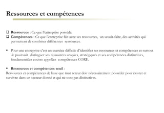 Ressources et compétences
 Ressources : Ce que l’entreprise possède.
 Compétences : Ce que l’entreprise fait avec ses ressources, un savoir-faire, des activités qui
permettent de combiner différentes ressources.
 Pour une entreprise c’est un exercice difficile d’identifier ses ressources et compétences et surtout
de pourvoir distinguer ses ressources uniques, stratégiques et ses compétences distinctives,
fondamentales encore appelées compétences CORE.
 Ressources et compétences seuil :
Ressources et compétences de base que tout acteur doit nécessairement posséder pour exister et
survivre dans un secteur donné et qui ne sont pas distinctives.
 