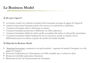 Le Business Model
 De quoi s’agit-il ?
 Le business model vise à décrire la manière dont l’entreprise envisage de gagner de l’argent.Il
 exprime la façon dont l’entreprise génère des revenus et se pérennise en spécifiant :
• Comment l’entreprise cible et sélectionne ses clients
• Comment l’entreprise positionne et différencie ses offres (réponses)
• Comment l’entreprise définit les tâches qu’elle accomplira elle-même et celle qu’elle externalisera
• Comment l’entreprise définit l’architecture de ses ressources, accède au marché, créé la
différenciation pour ses clients et génère des profits de manière durable.
 Objectifs du Business Model
 Structurer les revenus : comment et sur quels produits / segments de marché l’entreprise va-t-elle
gagner de l’argent ?
 Structurer l’exploitation en s’interrogeant sur l’offre complète que va acheter le client
 Donner de la lisibilité (partenaires financiers)
 Déterminer la base du fonctionnement de l’entreprise
 