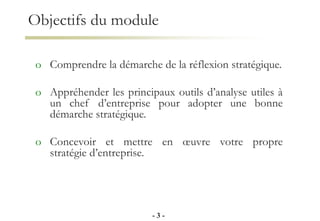 Objectifs du module
o Comprendre la démarche de la réflexion stratégique.
o Appréhender les principaux outils d’analyse utiles à
un chef d’entreprise pour adopter une bonne
démarche stratégique.
o Concevoir et mettre en œuvre votre propre
stratégie d’entreprise.
- 3 -
 
