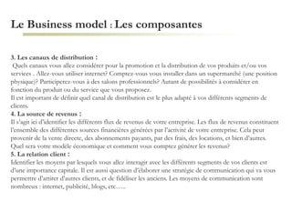 Le Business model : Les composantes
3. Les canaux de distribution :
Quels canaux vous allez considérer pour la promotion et la distribution de vos produits et/ou vos
services . Allez-vous utiliser internet? Comptez-vous vous installer dans un supermarché (une position
physique)? Participerez-vous à des salons professionnels? Autant de possibilités à considérer en
fonction du produit ou du service que vous proposez.
Il est important de définir quel canal de distribution est le plus adapté à vos différents segments de
clients.
4. La source de revenus :
Il s’agit ici d’identifier les différents flux de revenus de votre entreprise. Les flux de revenus constituent
l’ensemble des différentes sources financières générées par l’activité de votre entreprise. Cela peut
provenir de la vente directe, des abonnements payants, par des frais, des locations, et bien d’autres.
Quel sera votre modèle économique et comment vous comptez générer les revenus?
5. La relation client :
Identifier les moyens par lesquels vous allez interagir avec les différents segments de vos clients est
d’une importance capitale. Il est aussi question d’élaborer une stratégie de communication qui va vous
permettre d’attirer d’autres clients, et de fidéliser les anciens. Les moyens de communication sont
nombreux : internet, publicité, blogs, etc…..
 