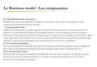Le Business model : Les composantes
6. L’identification des ressources :
Identifier les ressources matérielles, financières et humaines nécessaires à la création de votre
entreprise et au lancement de vos activités.
7. Les partenaires clés :
Outre les ressources que vous allez apporter, il est possible d’avoir recours à des partenariats. Ces
derniers vous permettront de démarrer l’entreprise même si vous ne disposez pas des ressources
nécessaires. Il est important de choisir des partenaires de qualité, qui vous aideront à créer de la valeur,
et qui répondent à vos besoins. Vous pouvez avoir besoin d’un fournisseur de matières premières par
exemple, ou encore d’un prestataire pour la promotion de vos services ou produits.
8. Les activités principales :
Ici, vous déterminerez l’ensemble des activités nécessaires au fonctionnement de votre entreprise. Il
peut s’agir du développement logiciel, de la mise en place d’une chaîne de distribution, etc.
9. La structure des coûts :
Dernier point, structurer et identifier l’ensemble des coûts de votre entreprise. Il s’agit des moyens
financiers à mettre en œuvre pour lancer vos activités, entretenir les relations avec vos clients,
promouvoir vos produits et services …
 