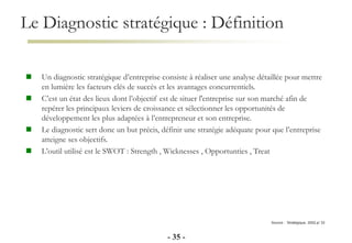 Le Diagnostic stratégique : Définition
- 35 -
Source : Stratégique, 2002,p/ 33
 Un diagnostic stratégique d’entreprise consiste à réaliser une analyse détaillée pour mettre
en lumière les facteurs clés de succès et les avantages concurrentiels.
 C’est un état des lieux dont l’objectif est de situer l'entreprise sur son marché afin de
repérer les principaux leviers de croissance et sélectionner les opportunités de
développement les plus adaptées à l’entrepreneur et son entreprise.
 Le diagnostic sert donc un but précis, définir une stratégie adéquate pour que l’entreprise
atteigne ses objectifs.
 L’outil utilisé est le SWOT : Strength , Wicknesses , Opportunties , Treat
 