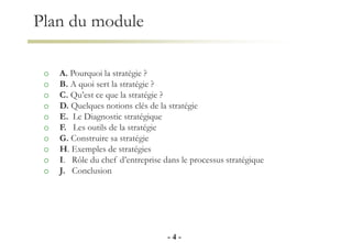 Plan du module
o A. Pourquoi la stratégie ?
o B. A quoi sert la stratégie ?
o C. Qu’est ce que la stratégie ?
o D. Quelques notions clés de la stratégie
o E. Le Diagnostic stratégique
o F. Les outils de la stratégie
o G. Construire sa stratégie
o H. Exemples de stratégies
o I. Rôle du chef d’entreprise dans le processus stratégique
o J. Conclusion
- 4 -
 